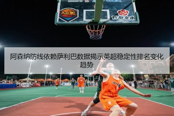 阿森纳防线依赖萨利巴数据揭示英超稳定性排名变化趋势
